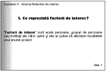Text Box: Capitolul II : Analiza factorilor de interes



1. Ce reprezinta factorii de interes?

'Factorii de interes' sunt acele persoane, grupuri de persoane sau institutii ale caror opinii si idei ar putea sa afecteze rezultatele unui anume proiect.






Slide 1
