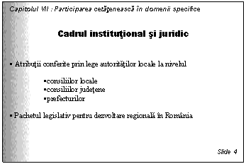 Text Box: Capitolul VII : Participarea cetateneasca in domenii specifice


Cadrul institutional si juridic


. Atributii conferite prin lege autoritatilor locale la nivelul

.consiliilor locale
.consiliilor judetene
.prefecturilor

. Pachetul legislativ pentru dezvoltare regionala in Romania



Slide 4
