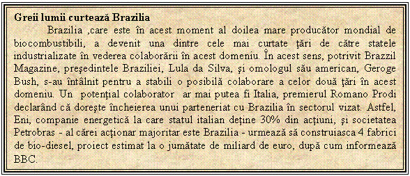 Text Box: Greii lumii curteaza Brazilia
 Brazilia ,care este in acest moment al doilea mare producator mondial de biocombustibili, a devenit una dintre cele mai curtate tari de catre statele industrializate in vederea colaborarii in acest domeniu. In acest sens, potrivit Brazzil Magazine, presedintele Braziliei, Lula da Silva, si omologul sau american, Geroge Bush, s-au intalnit pentru a stabili o posibila colaborare a celor doua tari in acest domeniu. Un potential colaborator ar mai putea fi Italia, premierul Romano Prodi declarand ca doreste incheierea unui parteneriat cu Brazilia in sectorul vizat. Astfel, Eni, companie energetica la care statul italian detine 30% din actiuni, si societatea Petrobras - al carei actionar majoritar este Brazilia - urmeaza sa construiasca 4 fabrici de bio-diesel, proiect estimat la o jumatate de miliard de euro, dupa cum informeaza BBC.
