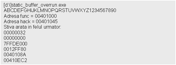 Text Box: [d:]static_buffer_overrun.exe ABCDEFGHIJKLMNOPQRSTUVWXYZ1234567890
Adresa func = 00401000
Adresa hack = 00401045
Stiva arata in felul urmator:
00000032
00000000
7FFDE000
0012FF80
0040108A
00410EC2
