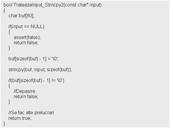 Text Box: bool TrateazaInput_Strncpy2(const char* input)


 buf[sizeof(buf) - 1] = '0';

 strncpy(buf, input, sizeof(buf));

 if(buf[sizeof(buf) - 1] != '0')
 

 //Se fac alte prelucrari
 return true;
}
