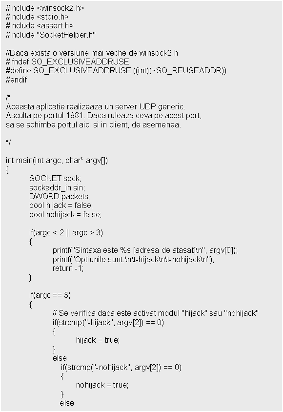 Text Box: #include <winsock2.h>
#include <stdio.h>
#include <assert.h>
#include 'SocketHelper.h'

//Daca exista o versiune mai veche de winsock2.h
#ifndef SO_EXCLUSIVEADDRUSE
#define SO_EXCLUSIVEADDRUSE ((int)(~SO_REUSEADDR))
#endif

/*
Aceasta aplicatie realizeaza un server UDP generic.
Asculta pe portul 1981. Daca ruleaza ceva pe acest port,
sa se schimbe portul aici si in client, de asemenea.

*/

int main(int argc, char* argv[])


 if(argc == 3)
 
 else
 if(strcmp('-nohijack', argv[2]) == 0)
 
 else

