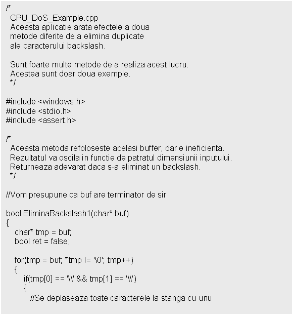 Text Box: /*
 CPU_DoS_Example.cpp
 Aceasta aplicatie arata efectele a doua
 metode diferite de a elimina duplicate
 ale caracterului backslash.
 
 Sunt foarte multe metode de a realiza acest lucru.
 Acestea sunt doar doua exemple.
 */

#include <windows.h>
#include <stdio.h>
#include <assert.h>

/*
 Aceasta metoda refoloseste acelasi buffer, dar e ineficienta.
 Rezultatul va oscila in functie de patratul dimensiunii inputului.
 Returneaza adevarat daca s-a eliminat un backslash.
 */

//Vom presupune ca buf are terminator de sir

bool EliminaBackslash1(char* buf)

 }

 return ret;
}

/*
 Urmatorul exemplu realizeaza acelasi lucru utilizand 
 mai putine resurse (procesor).
 Se trece prin sir o singura data.
 */

bool EliminaBackslash2(char* buf)


 scris = 0;
 for(tmp = buf; *tmp != '0'; tmp++)
 
