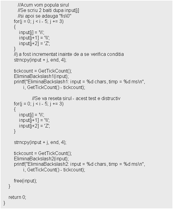 Text Box: //Acum vom popula sirul
 //Se scriu 2 baiti dupa input[j] 
 //si apoi se adauga 'fis0' 
 for(j = 0; j < i - 5; j += 3)
 
 //j a fost incrementat inainte de a se verifica conditia
 strncpy(input + j, end, 4);

 tickcount = GetTickCount();
 EliminaBackslash1(input);
 printf('EliminaBackslash1: input = %d chars, timp = %d msn', 
 i, GetTickCount() - tickcount);

 //Se va reseta sirul - acest test e distructiv
 for(j = 0; j < i - 5; j += 3)
 

 strncpy(input + j, end, 4);

 tickcount = GetTickCount();
 EliminaBackslash2(input);
 printf('EliminaBackslash2: input = %d chars, timp = %d msn', 
 i, GetTickCount() - tickcount);

 free(input);
 }

 return 0;
}
