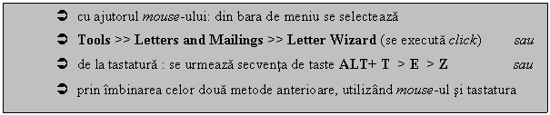 Text Box:  cu ajutorul mouse-ului: din bara de meniu se selecteaza 
 Tools >> Letters and Mailings >> Letter Wizard (se executa click) sau
 de la tastatura : se urmeaza secventa de taste ALT+ T > E > Z sau
 prin imbinarea celor doua metode anterioare, utilizand mouse-ul si tastatura
