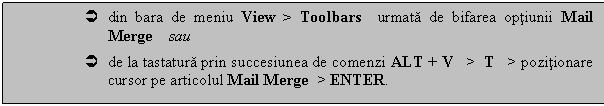 Text Box:  din bara de meniu View > Toolbars urmata de bifarea optiunii Mail Merge sau 
 de la tastatura prin succesiunea de comenzi ALT + V > T > pozitionare cursor pe articolul Mail Merge > ENTER. 
