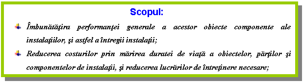 Text Box: Scopul:
 Imbunatatira performantei generale a acestor obiecte componente ale instalatiilor, si astfel a intregii instalatii;
 Reducerea costurilor prin marirea duratei de viata a obiectelor, partilor si componentelor de instalatii, si reducerea lucrarilor de intretinere necesare;
 
