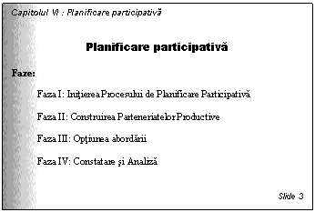 Text Box: Capitolul VI : Planificare participativa

Planificare participativa

Faze:

Faza I: Initierea Procesului de Planificare Participativa

Faza II: Construirea Parteneriatelor Productive

Faza III: Optiunea abordarii

Faza IV: Constatare si Analiza



Slide 3
