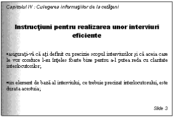 Text Box: Capitolul IV : Culegerea informatiilor de la cetateni

Instructiuni pentru realizarea unor interviuri eficiente

. asigurati-va ca ati definit cu precizie scopul interviurilor si ca aceia care le vor conduce l-au inteles foarte bine pentru a-l putea reda cu claritate interlocutorilor;

. un element de baza al interviului, ce trebuie precizat interlocutorului, este durata acestuia;


Slide 3
