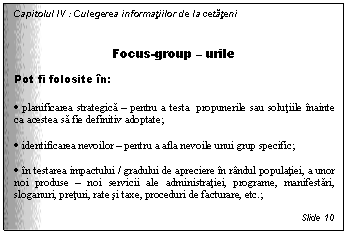 Text Box: Capitolul IV : Culegerea informatiilor de la cetateni

Focus-group - urile
Pot fi folosite in:

. planificarea strategica - pentru a testa propunerile sau solutiile inainte ca acestea sa fie definitiv adoptate;

. identificarea nevoilor - pentru a afla nevoile unui grup specific;

. in testarea impactului / gradului de apreciere in randul populatiei, a unor noi produse - noi servicii ale administratiei, programe, manifestari, sloganuri, preturi, rate si taxe, proceduri de facturare, etc.;

Slide 10
