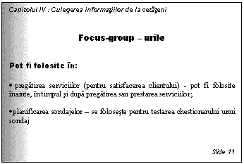 Text Box: Capitolul IV : Culegerea informatiilor de la cetateni

Focus-group - urile

Pot fi folosite in:

. pregatirea serviciilor (pentru satisfacerea clientului) - pot fi folosite inainte, in timpul si dupa pregatirea sau prestarea serviciilor;

. planificarea sondajelor - se foloseste pentru testarea chestionarului unui sondaj



Slide 11
