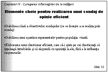 Text Box: Capitolul IV : Culegerea informatiilor de la cetateni

Elemente cheie pentru realizarea unui sondaj de opinie eficient

. Stabilirea clara a obiectivelor sondajelor (ce se doreste a se realiza prin sondaj).

. Stabilirea unui esantion reprezentativ pentru populatia vizata. 

. Elaborarea unui chestionar eficient, care sa-i ajute pe cei chestionati sa inteleaga intrebarile si sa raspunda cu usurinta la ele, fara a le influenta raspunsurile.



Slide 12
