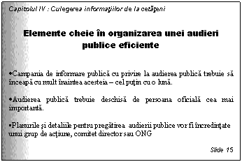 Text Box: Capitolul IV : Culegerea informatiilor de la cetateni


Elemente cheie in organizarea unei audieri publice eficiente


. Campania de informare publica cu privire la audierea publica trebuie sa inceapa cu mult inaintea acesteia - cel putin cu o luna. 

. Audierea publica trebuie deschisa de persoana oficiala cea mai importanta. 

. Planurile si detaliile pentru pregatirea audierii publice vor fi incredintate unui grup de actiune, comitet director sau ONG

Slide 15
