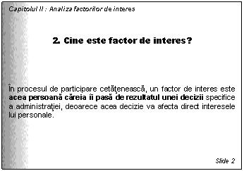 Text Box: Capitolul II : Analiza factorilor de interes


2. Cine este factor de interes?



In procesul de participare cetateneasca, un factor de interes este acea persoana careia ii pasa de rezultatul unei decizii specifice a administratiei, deoarece acea decizie va afecta direct interesele lui personale.





Slide 2
