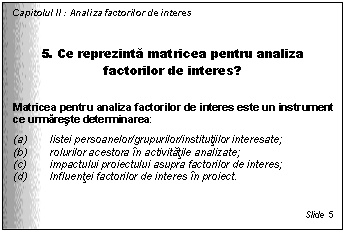 Text Box: Capitolul II : Analiza factorilor de interes


5. Ce reprezinta matricea pentru analiza factorilor de interes?

Matricea pentru analiza factorilor de interes este un instrument ce urmareste determinarea:
(a) listei persoanelor/grupurilor/institutiilor interesate;
(b) rolurilor acestora in activitatile analizate;
(c) impactului proiectului asupra factorilor de interes;
(d) Influentei factorilor de interes in proiect.


Slide 5
