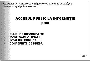 Text Box: Capitolul III : Informarea cetatenilor cu privire la activitatile administratiei publice locale



ACCESUL PUBLIC LA INFORMATIE
prin:


 BULETINE INFORMATIVE
 MONITOARE OFICIALE
 INTALNIRI PUBLICE
 CONFERINTE DE PRESA



Slide 1
