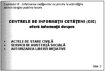 Text Box: Capitolul III : Informarea cetatenilor cu privire la activitatile administratiei publice locale



CENTRELE DE INFORMATII CETATENI (CIC)
ofera informatii despre:


 ACTELE DE STARE CIVILA
 SERVICII DE ASISTENTA SOCIALA
 AUTORIZAREA LIBEREI INITIATIVE




Slide 3
