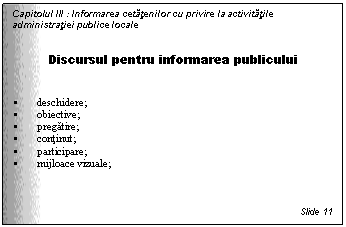Text Box: Capitolul III : Informarea cetatenilor cu privire la activitatile administratiei publice locale


Discursul pentru informarea publicului


 deschidere;
 obiective;
 pregatire;
 continut;
 participare;
 mijloace vizuale;



Slide 11
