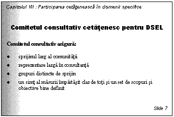 Text Box: Capitolul VII : Participarea cetateneasca in domenii specifice


Comitetul consultativ cetatenesc pentru DSEL

Comitetul consultativ asigura:

. sprijinul larg al comunitatii
. reprezentare larga in consultanta
. grupuri distincte de sprijin
. un simt al masurii impartasit clar de toti si un set de scopuri si obiective bine definit


Slide 7
