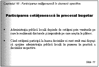 Text Box: Capitolul VII : Participarea cetateneasca in domenii specifice


Participarea cetateneasca in procesul bugetar


. Administratia publica locala depinde de cetateni prin veniturile pe care le realizeaza din taxele si impozitele pe care acestia le platesc. 

. Cand cetatenii participa la luarea deciziilor ei sunt mult mai dispusi sa sprijine administratia publica locala in punerea in practica a deciziilor respective.



Slide 11
