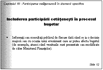 Text Box: Capitolul VII : Participarea cetateneasca in domenii specifice



Includerea participarii cetatenesti in procesul bugetar


. Informati sau consultati publicul de fiecare data cand se ia o decizie majora sau cu ocazia unui eveniment care ar putea afecta bugetul (de exemplu, atunci cand veniturile sunt prezentate sau modificate de catre Ministerul Finantelor).




Slide 12
