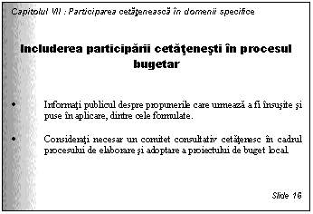 Text Box: Capitolul VII : Participarea cetateneasca in domenii specifice


Includerea participarii cetatenesti in procesul bugetar


. Informati publicul despre propunerile care urmeaza a fi insusite si puse in aplicare, dintre cele formulate.

. Considerati necesar un comitet consultativ cetatenesc in cadrul procesului de elaborare si adoptare a proiectului de buget local.



Slide 16
