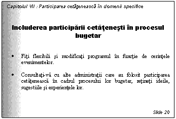 Text Box: Capitolul VII : Participarea cetateneasca in domenii specifice


Includerea participarii cetatenesti in procesul bugetar


. Fiti flexibili si modificati programul in functie de cerintele evenimentelor.

. Consultati-va cu alte administratii care au folosit participarea cetateneasca in cadrul procesului lor bugetar, retineti ideile, sugestiile si experientele lor.



Slide 20
