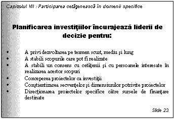 Text Box: Capitolul VII : Participarea cetateneasca in domenii specifice


Planificarea investitiilor incurajeaza liderii de decizie pentru:

. A privi dezvoltarea pe termen scurt, mediu si lung
. A stabili scopurile care pot fi realizate
. A stabili un consens cu cetatenii si cu persoanele interesate in realizarea acestor scopuri
. Conceperea proiectelor ca investitii
. Constientizarea secventelor si dimensiunilor potrivite proiectelor
. Directionarea proiectelor specifice catre sursele de finantare destinate

Slide 23
