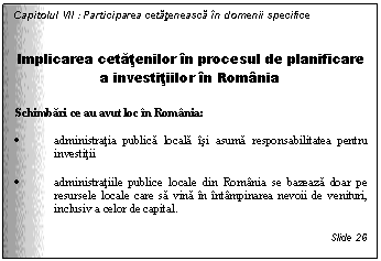 Text Box: Capitolul VII : Participarea cetateneasca in domenii specifice


Implicarea cetatenilor in procesul de planificare a investitiilor in Romania

Schimbari ce au avut loc in Romania: 

. administratia publica locala isi asuma responsabilitatea pentru investitii

. administratiile publice locale din Romania se bazeaza doar pe resursele locale care sa vina in intampinarea nevoii de venituri, inclusiv a celor de capital.

Slide 26
