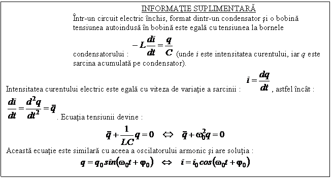 Text Box: INFORMATIE SUPLIMENTARA
Intr-un circuit electric inchis, format dintr-un condensator si o bobina tensiunea autoindusa in bobina este egala cu tensiunea la bornele condensatorului : (unde i este intensitatea curentului, iar q este sarcina acumulata pe condensator).
Intensitatea curentului electric este egala cu viteza de variatie a sarcinii : , astfel incat : . Ecuatia tensiunii devine :
 
Aceasta ecuatie este similara cu aceea a oscilatorului armonic si are solutia :
 
