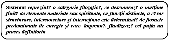 Rounded Rectangle: Sistemul reprezintǎ o categorie filozoficǎ, ce desemneazǎ o multime finitǎ de elemente materiale sau spirituale, cu functii distincte, a cǎror structurare, interconectare si interactiune este determinatǎ de formele predominante de energie si care, impreunǎ, finalizeazǎ cel putin un proces definitoriu.