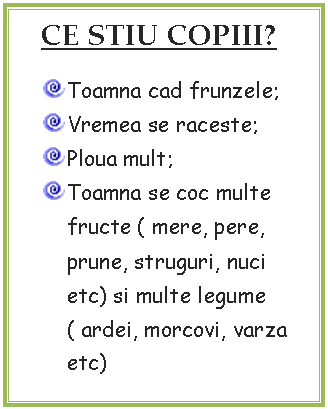 Text Box: CE STIU COPIII?
 Toamna cad frunzele;
 Vremea se raceste;
 Ploua mult;
 Toamna se coc multe fructe ( mere, pere, prune, struguri, nuci etc) si multe legume ( ardei, morcovi, varza etc)
