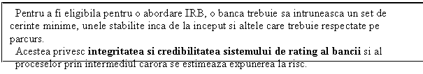 Text Box: Pentru a fi eligibila pentru o abordare IRB, o banca trebuie sa intruneasca un set de cerinte minime, unele stabilite inca de la inceput si altele care trebuie respectate pe parcurs.
Acestea privesc integritatea si credibilitatea sistemului de rating al bancii si al
proceselor prin intermediul carora se estimeaza expunerea la risc.
