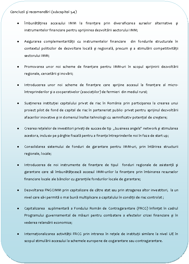 Flowchart: Alternate Process: Concluzii si recomandari (subcapitol 5.4)
. Imbunatatirea accesului IMM la finantare prin diversificarea surselor alternative si instrumentelor financiare pentru sprijinirea dezvoltarii sectorului IMM;
. Asigurarea complementaritatii cu instrumentelor financiare din fondurile structurale in contextul politicilor de dezvoltare locala si regionala, precum si a stimularii competitivitatii sectorului IMM;
. Promovarea unor noi scheme de finantare pentru IMM-uri in scopul sprijinirii dezvoltarii regionale, cercetarii si inovarii; 
. Introducerea unor noi scheme de finantare care sprijine accesul la finantare al micro-intreprinderilor si a cooperativelor (asociatiilor) de fermieri din mediul rural; 
. Sustinerea institutiei capitalului privat de risc in Romania prin participarea la crearea unui proiect pilot de fond de capital de risc in parteneriat public- privat pentru sprijinul dezvoltarii afacerilor inovative si in domeniul inaltei tehnologii cu semnificativ potential de crestere;
. Crearea retelelor de investitori privati de succes de tip 