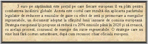 Text Box: 3 euro pe saptamana este pretul pe care fiecare european il va plati pentru combaterea incalzirii globale. Acesta este costul care rezulta din aplicarea pachetului legislativ de reducere a emisiilor de gaze cu efect de sera si promovare a energiilor regenerabile, un document adoptat la sfarsitul lunii ianuarie de comisia europeana. Strategia europeana isi propune sa reduca cu 20% emisiile pana in 2020 si sa creasca, cu acelasi procent, consumul de energie din surse regenerabile. O strategie care nu vine insa fara costuri usturatoare, dupa cum recunosc chiar oficialii europeni. 

