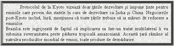 Text Box: Protocolul de la Kyoto vizeaza doar tarile dezvoltate si impune tinte pentru emisiile care provin din statele in curs de dezvoltare ca India si China. Negocierile post-Kyoto includ, insa, mentiunea ca toate tarile trebuie sa ia masuri de reducere a emisiilor.
Brazilia este ingrijorata de faptul ca implicarea sa intr-un tratat multilateral ii va submina suveranitatea peste padurea tropicala amazoniana. Aceasta tara ramane al patrulea producator mondial de emisii, toate produse de despadurire.

