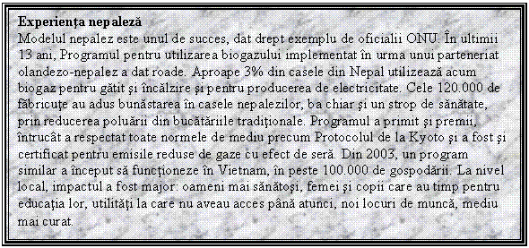 Text Box: Experienta nepaleza
Modelul nepalez este unul de succes, dat drept exemplu de oficialii ONU. In ultimii 13 ani, Programul pentru utilizarea biogazului implementat in urma unui parteneriat olandezo-nepalez a dat roade. Aproape 3% din casele din Nepal utilizeaza acum biogaz pentru gatit si incalzire si pentru producerea de electricitate. Cele 120.000 de fabricute au adus bunastarea in casele nepalezilor, ba chiar si un strop de sanatate, prin reducerea poluarii din bucatariile traditionale. Programul a primit si premii, intrucat a respectat toate normele de mediu precum Protocolul de la Kyoto si a fost si certificat pentru emisile reduse de gaze cu efect de sera. Din 2003, un program similar a inceput sa functioneze in Vietnam, in peste 100.000 de gospodarii. La nivel local, impactul a fost major: oameni mai sanatosi, femei si copii care au timp pentru educatia lor, utilitati la care nu aveau acces pana atunci, noi locuri de munca, mediu mai curat.
