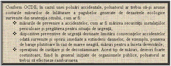 Text Box: Conform OCDE, in cazul unei poluari accidentale, poluatorul ar trebui sa-si asume costurile masurilor de inlaturare a pagubelor generate de dezastrele ecologice survenite din neatentia omului, cum ar fi: 
v masurile de prevenire a accidentelor, cum ar fi marirea securitatii instalatiilor periculoase si pregatirea pentru situatii de urgenta; 
v dispozitive preventive de urgenta destinate limitarii consecintelor accidentelor odata survenite si opririi imediate a extinderii daunelor, de exemplu, punerea de baraje plutitoare in caz de maree neagra, masuri pentru a inceta deversarile; 
v operatiuni de curatare si de decontaminare. Acest tip de masuri, deseori foarte costisitoare, fiind in general initiate de organismele publice, poluatorul ar trebui sa efectueze rambursarea. 

