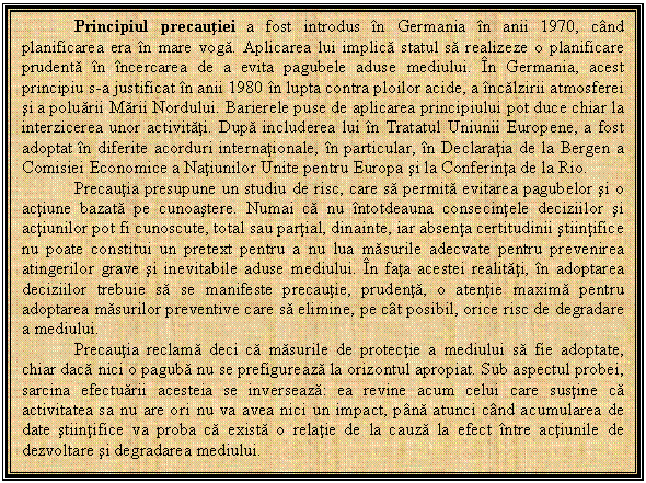 Text Box: Principiul precautiei a fost introdus in Germania in anii 1970, cand planificarea era in mare voga. Aplicarea lui implica statul sa realizeze o planificare prudenta in incercarea de a evita pagubele aduse mediului. In Germania, acest principiu s-a justificat in anii 1980 in lupta contra ploilor acide, a incalzirii atmosferei si a poluarii Marii Nordului. Barierele puse de aplicarea principiului pot duce chiar la interzicerea unor activitati. Dupa includerea lui in Tratatul Uniunii Europene, a fost adoptat in diferite acorduri internationale, in particular, in Declaratia de la Bergen a Comisiei Economice a Natiunilor Unite pentru Europa si la Conferinta de la Rio. 
Precautia presupune un studiu de risc, care sa permita evitarea pagubelor si o actiune bazata pe cunoastere. Numai ca nu intotdeauna consecintele deciziilor si actiunilor pot fi cunoscute, total sau partial, dinainte, iar absenta certitudinii stiintifice nu poate constitui un pretext pentru a nu lua masurile adecvate pentru prevenirea atingerilor grave si inevitabile aduse mediului. In fata acestei realitati, in adoptarea deciziilor trebuie sa se manifeste precautie, prudenta, o atentie maxima pentru adoptarea masurilor preventive care sa elimine, pe cat posibil, orice risc de degradare a mediului.
Precautia reclama deci ca masurile de protectie a mediului sa fie adoptate, chiar daca nici o paguba nu se prefigureaza la orizontul apropiat. Sub aspectul probei, sarcina efectuarii acesteia se inverseaza: ea revine acum celui care sustine ca activitatea sa nu are ori nu va avea nici un impact, pana atunci cand acumularea de date stiintifice va proba ca exista o relatie de la cauza la efect intre actiunile de dezvoltare si degradarea mediului.

