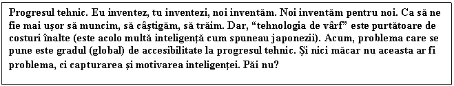 Text Box: Progresul tehnic. Eu inventez, tu inventezi, noi inventam. Noi inventam pentru noi. Ca sa ne fie mai usor sa muncim, sa castigam, sa traim. Dar, tehnologia de varf este purtatoare de costuri inalte (este acolo multa inteligenta cum spuneau japonezii). Acum, problema care se pune este gradul (global) de accesibilitate la progresul tehnic. Si nici macar nu aceasta ar fi problema, ci capturarea si motivarea inteligentei. Pai nu?