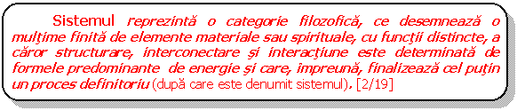 Rounded Rectangle: Sistemul reprezinta o categorie filozofica, ce desemneaza o multime finita de elemente materiale sau spirituale, cu functii distincte, a caror structurare, interconectare si interactiune este determinata de formele predominante de energie si care, impreuna, finalizeaza cel putin un proces definitoriu (dupa care este denumit sistemul). [2/19]

