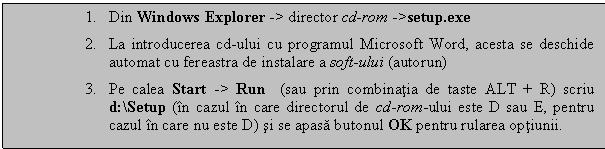 Text Box: 1. Din Windows Explorer -> director cd-rom ->setup.exe 
2. La introducerea cd-ului cu programul Microsoft Word, acesta se deschide automat cu fereastra de instalare a soft-ului (autorun)
3. Pe calea Start -> Run (sau prin combinatia de taste ALT + R) scriu d:Setup (in cazul in care directorul de cd-rom-ului este D sau E, pentru cazul in care nu este D) si se apasa butonul OK pentru rularea optiunii.

