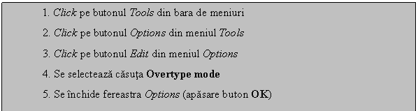 Text Box: 1. Click pe butonul Tools din bara de meniuri
 2. Click pe butonul Options din meniul Tools
 3. Click pe butonul Edit din meniul Options
 4. Se selecteaza casuta Overtype mode
 5. Se inchide fereastra Options (apasare buton OK)
