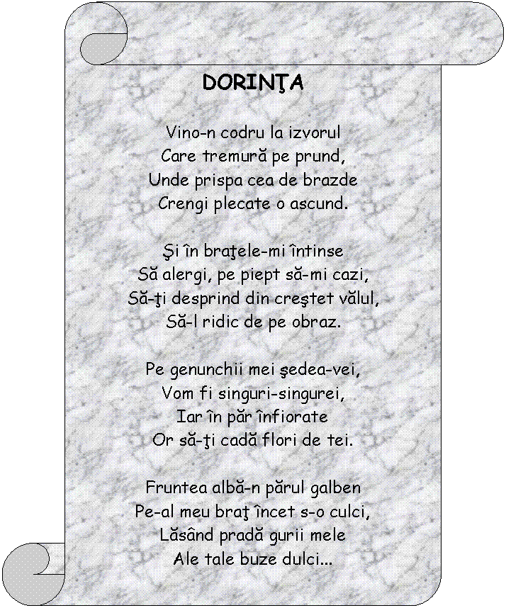 Vertical Scroll: DORINTA 

Vino-n codru la izvorul
Care tremura pe prund,
Unde prispa cea de brazde
Crengi plecate o ascund.

Si in bratele-mi intinse
Sa alergi, pe piept sa-mi cazi,
Sa-ti desprind din crestet valul,
Sa-l ridic de pe obraz.

Pe genunchii mei sedea-vei,
Vom fi singuri-singurei,
Iar in par infiorate
Or sa-ti cada flori de tei.

Fruntea alba-n parul galben
Pe-al meu brat incet s-o culci,
Lasand prada gurii mele
Ale tale buze dulci

Vom visa un vis ferice,
Ingana-ne-vor c-un cant
Singuratece izvoare,
Blanda batere de vant;

Adormind de armonia
Codrului batut de ganduri,
Flori de tei deasupra noastra
Or sa cada randuri-randuri.

