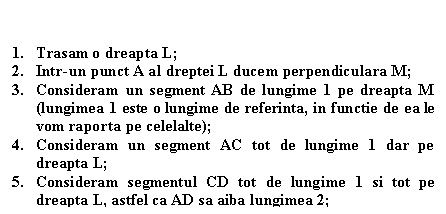 Text Box: 1. Trasam o dreapta L;
2. Intr-un punct A al dreptei L ducem perpendiculara M;
3. Consideram un segment AB de lungime 1 pe dreapta M (lungimea 1 este o lungime de referinta, in functie de ea le vom raporta pe celelalte);
4. Consideram un segment AC tot de lungime 1 dar pe dreapta L;
5. Consideram segmentul CD tot de lungime 1 si tot pe dreapta L, astfel ca AD sa aiba lungimea 2;
6. Unim B cu D iar triunghiul rezultat, anume ABD este TRIUNGHIUL DE AUR(segmentele BD si AB se afla in raportul de aur)
 


