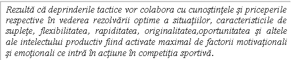 Text Box: Rezulta ca deprinderile tactice vor colabora cu cunostintele si priceperile respective in vederea rezolvarii optime a situatiilor, caracteristicile de suplete, flexibilitatea, rapiditatea, originalitatea,oportunitatea si altele ale intelectului productiv fiind activate maximal de factorii motivationali si emotionali ce intra in actiune in competitia sportiva.