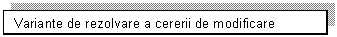 Text Box: Variante de rezolvare a cererii de modificare

