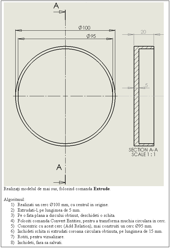 Text Box: 
Realizati modelul de mai sus, folosind comanda Extrude.

Algoritmul:
1) Realizati un cerc 100 mm, cu centrul in origine.
2) Extrudati-l, pe lungimea de 5 mm.
3) Pe o fata plana a discului obtinut, deschideti o schita.
4) Folositi comanda Convert Entities, pentru a transforma muchia circulara in cerc.
5) Concentric cu acest cerc (Add Relation), mai construiti un cerc 95 mm.
6) Inchideti schita si extrudati coroana circulara obtinuta, pe lungimea de 15 mm.
7) Rotiti, pentru vizualizare.
8) Inchideti, fara sa salvati.
