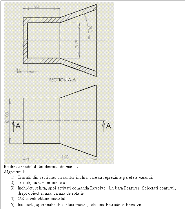 Text Box: 
Realizati modelul din desenul de mai sus.
Algoritmul:
1) Trasati, din sectiune, un contur inchis, care sa reprezinte peretele vasului.
2) Trasati, cu Centerline, o axa.
3) Inchideti schita, apoi activati comanda Revolve, din bara Features. Selectati conturul, drept obiect si axa, ca axa de rotatie.
4) OK si veti obtine modelul.
5) Inchideti, apoi realizati acelasi model, folosind Extrude si Revolve.
